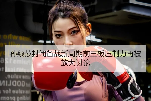 孙颖莎封闭备战新周期前三板压制力再被放大讨论