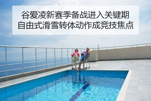 谷爱凌新赛季备战进入关键期 自由式滑雪转体动作成竞技焦点