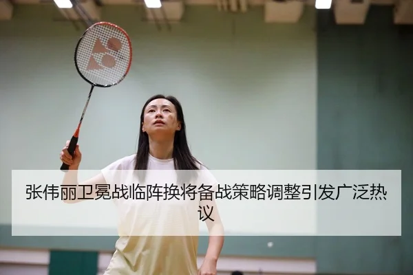 张伟丽卫冕战临阵换将备战策略调整引发广泛热议