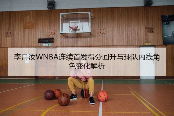 李月汝WNBA连续首发得分回升与球队内线角色变化解析