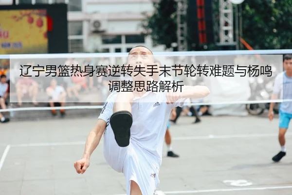 辽宁男篮热身赛逆转失手末节轮转难题与杨鸣调整思路解析