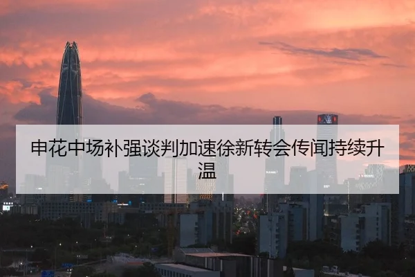 申花中场补强谈判加速徐新转会传闻持续升温