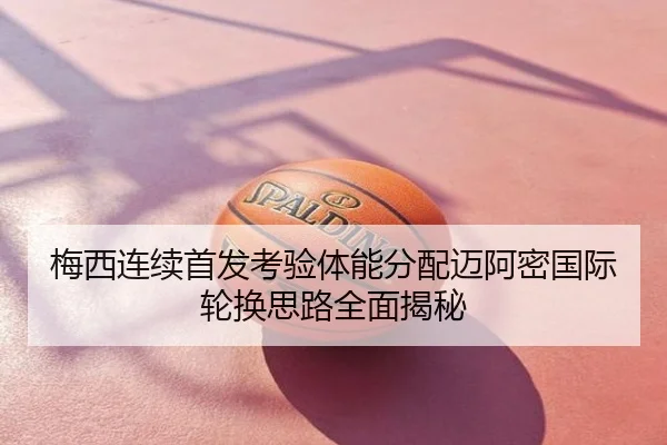 梅西连续首发考验体能分配迈阿密国际轮换思路全面揭秘
