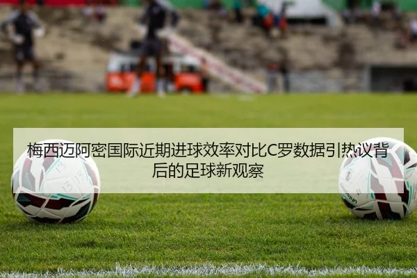 梅西迈阿密国际近期进球效率对比C罗数据引热议背后的足球新观察