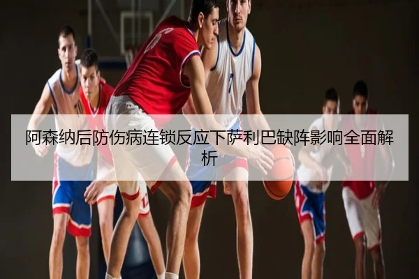 阿森纳后防伤病连锁反应下萨利巴缺阵影响全面解析