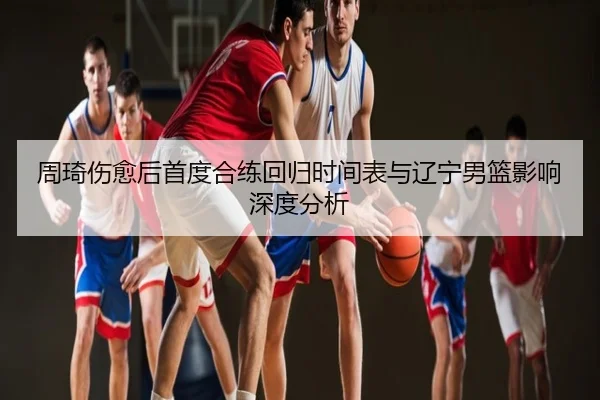 周琦伤愈后首度合练回归时间表与辽宁男篮影响深度分析