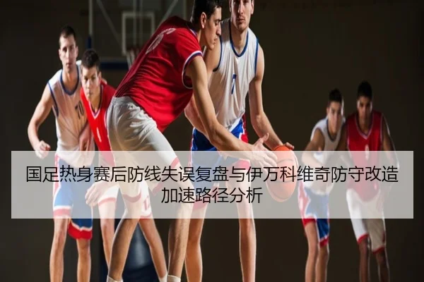 国足热身赛后防线失误复盘与伊万科维奇防守改造加速路径分析