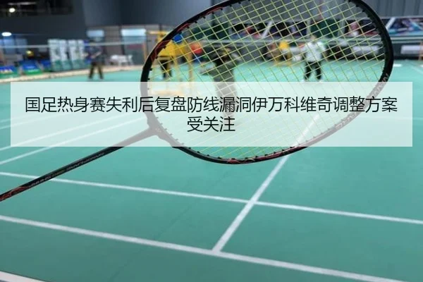 国足热身赛失利后复盘防线漏洞伊万科维奇调整方案受关注